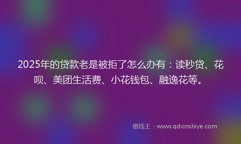 2025年的贷款老是被拒了怎么办有：读秒贷、花呗、美团生活费、小花钱包、融逸花等。