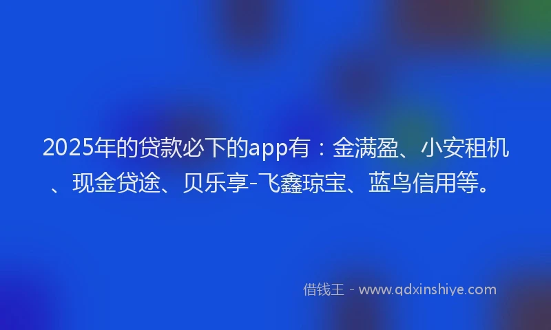 2025年的贷款必下的app有：金满盈、小安租机、现金贷途、贝乐享-飞鑫琼宝、蓝鸟信用等。