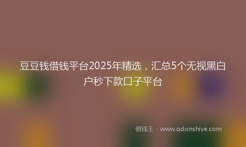 豆豆钱借钱平台2025年精选，汇总5个无视黑白户秒下款口子平台