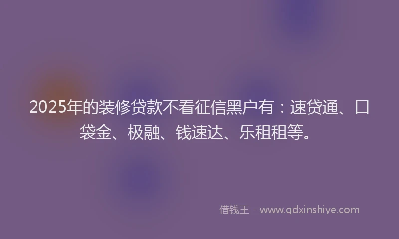 2025年的装修贷款不看征信黑户有：速贷通、口袋金、极融、钱速达、乐租租等。