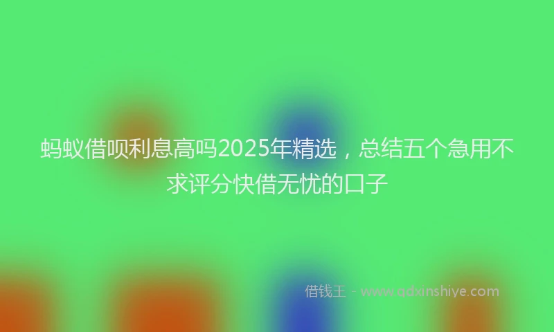 蚂蚁借呗利息高吗2025年精选，总结五个急用不求评分快借无忧的口子