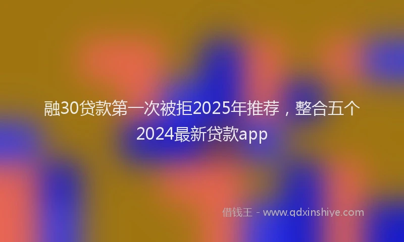 融30贷款第一次被拒2025年推荐，整合五个2024最新贷款app
