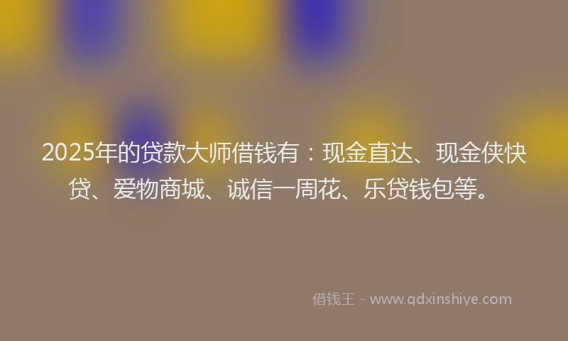 2025年的贷款大师借钱有：现金直达、现金侠快贷、爱物商城、诚信一周花、乐贷钱包等。