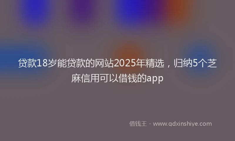 贷款18岁能贷款的网站2025年精选，归纳5个芝麻信用可以借钱的app