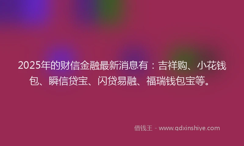 2025年的财信金融最新消息有：吉祥购、小花钱包、瞬信贷宝、闪贷易融、福瑞钱包宝等。