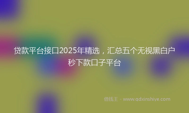 贷款平台接口2025年精选，汇总五个无视黑白户秒下款口子平台