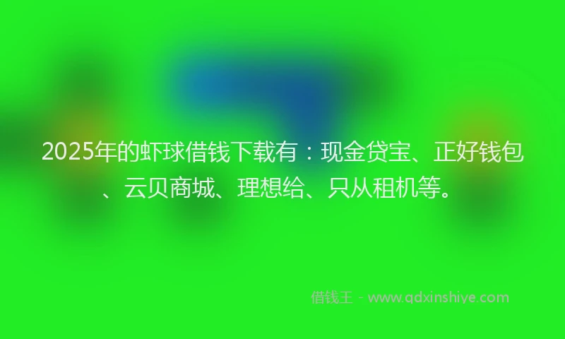 2025年的虾球借钱下载有：现金贷宝、正好钱包、云贝商城、理想给、只从租机等。