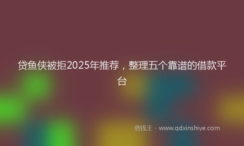 贷鱼侠被拒2025年推荐，整理五个靠谱的借款平台