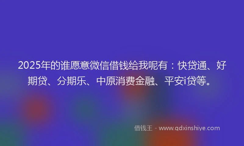2025年的谁愿意微信借钱给我呢有：快贷通、好期贷、分期乐、中原消费金融、平安i贷等。