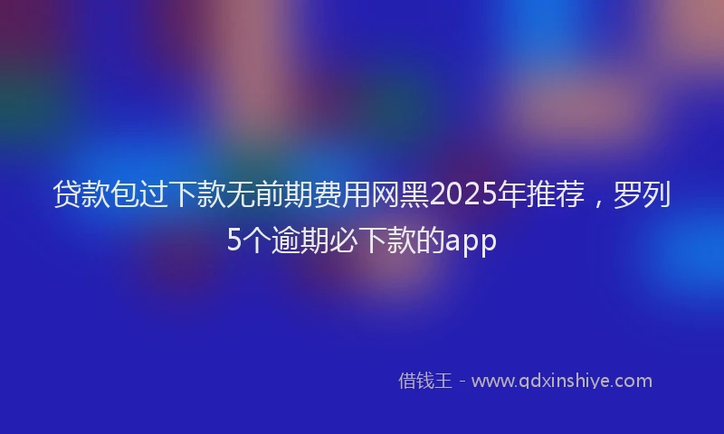 贷款包过下款无前期费用网黑2025年推荐，罗列5个逾期必下款的app