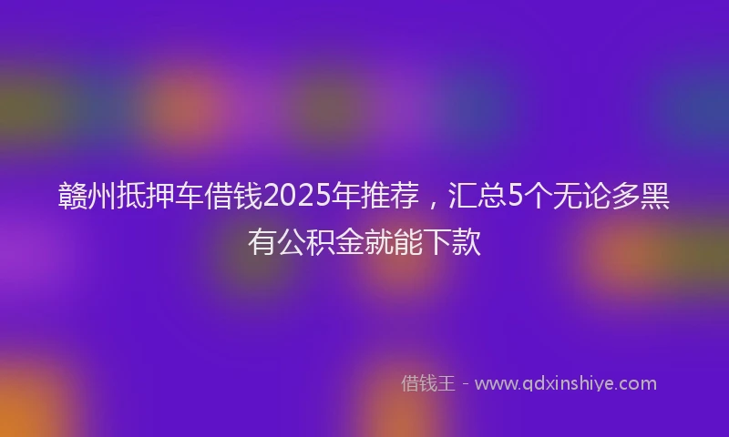 赣州抵押车借钱2025年推荐，汇总5个无论多黑有公积金就能下款