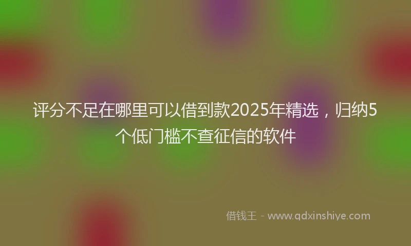 评分不足在哪里可以借到款2025年精选，归纳5个低门槛不查征信的软件