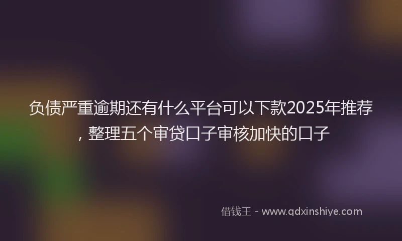负债严重逾期还有什么平台可以下款2025年推荐，整理五个审贷口子审核加快的口子