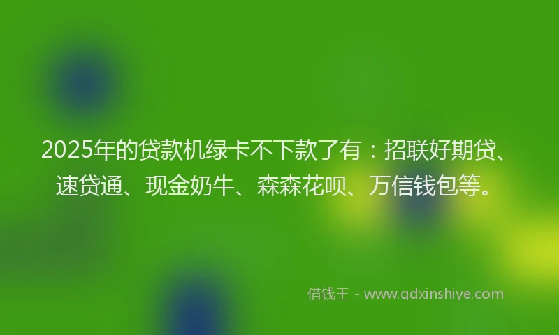2025年的贷款机绿卡不下款了有：招联好期贷、速贷通、现金奶牛、森森花呗、万信钱包等。