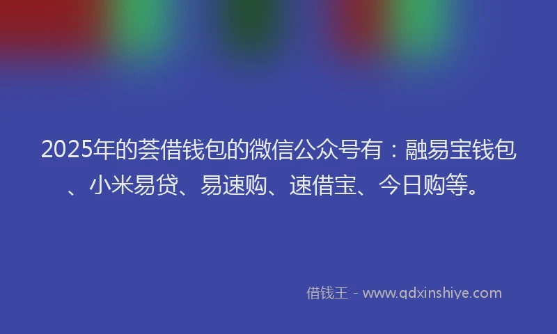 2025年的荟借钱包的微信公众号有：融易宝钱包、小米易贷、易速购、速借宝、今日购等。