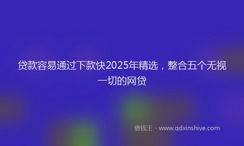 贷款容易通过下款快2025年精选，整合五个无视一切的网贷