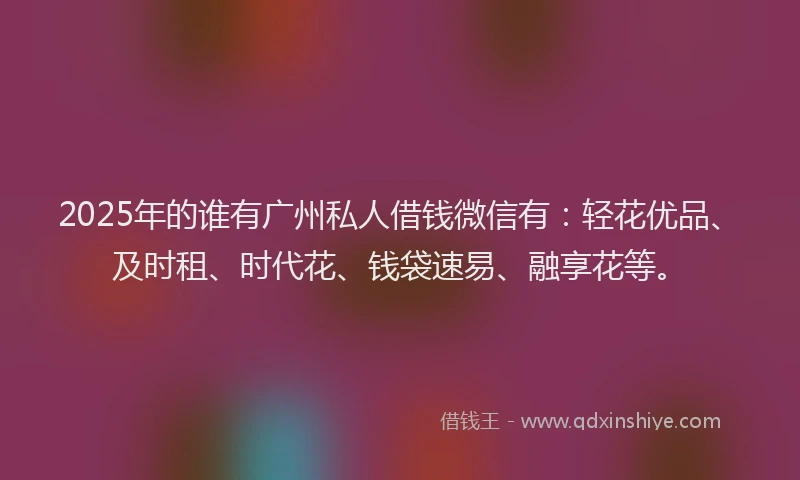 2025年的谁有广州私人借钱微信有：轻花优品、及时租、时代花、钱袋速易、融享花等。