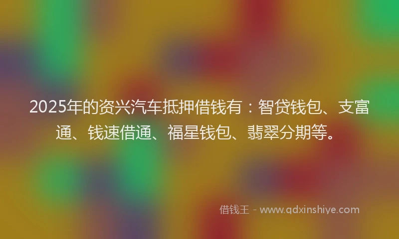 2025年的资兴汽车抵押借钱有：智贷钱包、支富通、钱速借通、福星钱包、翡翠分期等。
