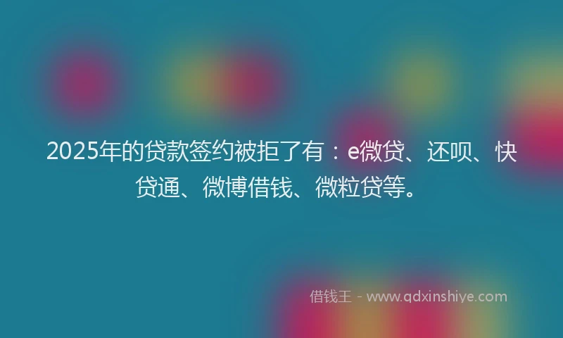 2025年的贷款签约被拒了有：e微贷、还呗、快贷通、微博借钱、微粒贷等。
