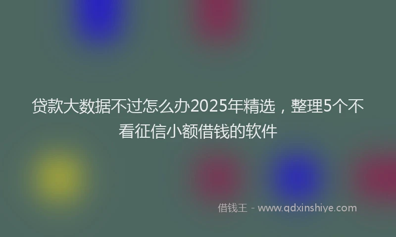 贷款大数据不过怎么办2025年精选，整理5个不看征信小额借钱的软件