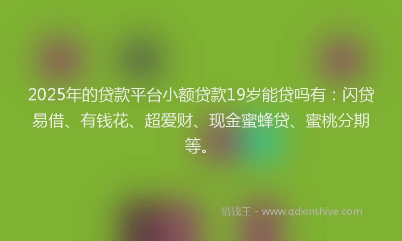 2025年的贷款平台小额贷款19岁能贷吗有：闪贷易借、有钱花、超爱财、现金蜜蜂贷、蜜桃分期等。
