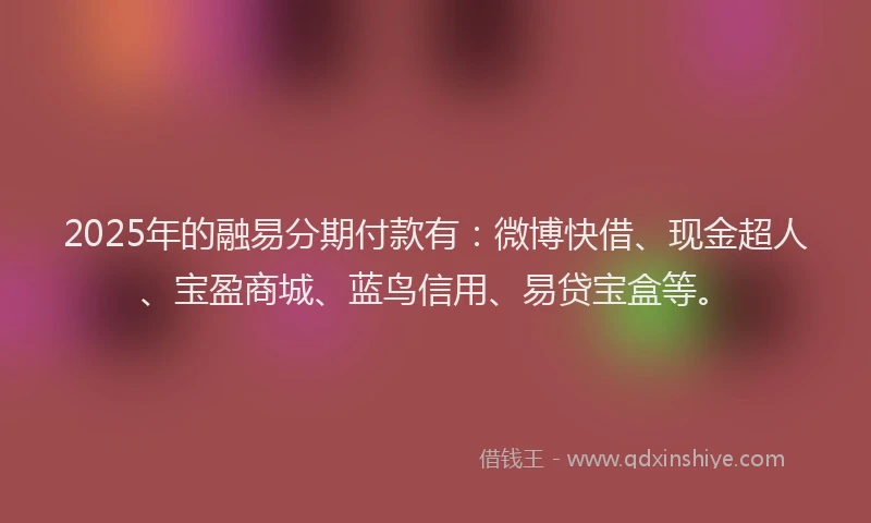 2025年的融易分期付款有：微博快借、现金超人、宝盈商城、蓝鸟信用、易贷宝盒等。