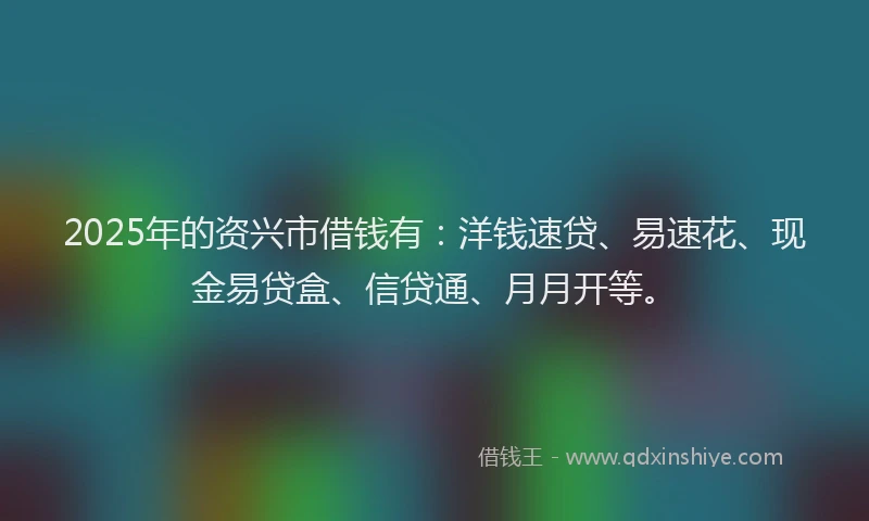 2025年的资兴市借钱有：洋钱速贷、易速花、现金易贷盒、信贷通、月月开等。