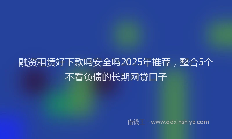 融资租赁好下款吗安全吗2025年推荐，整合5个不看负债的长期网贷口子