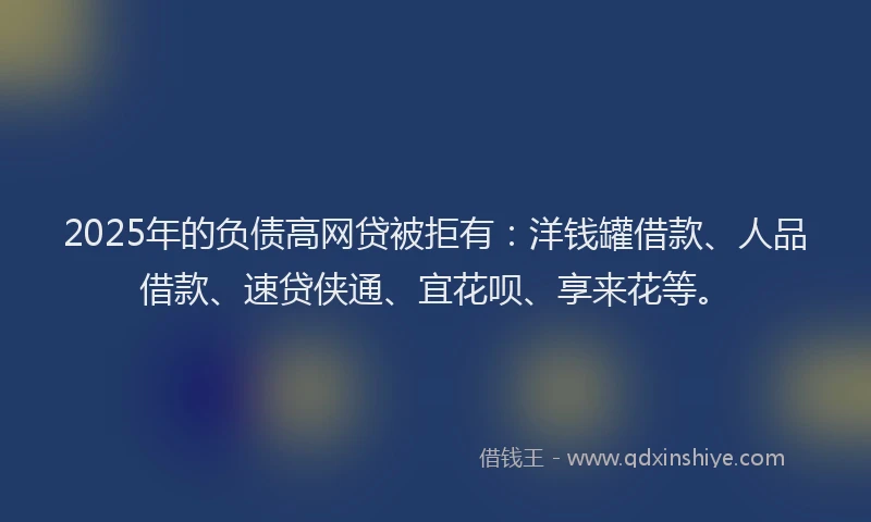 2025年的负债高网贷被拒有：洋钱罐借款、人品借款、速贷侠通、宜花呗、享来花等。