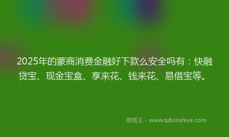 2025年的蒙商消费金融好下款么安全吗有：快融贷宝、现金宝盒、享来花、钱来花、易借宝等。