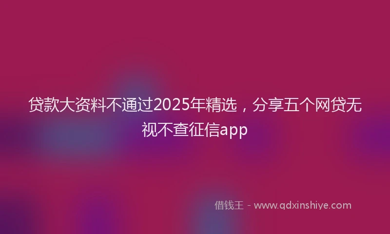 贷款大资料不通过2025年精选，分享五个网贷无视不查征信app