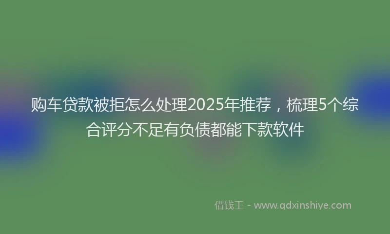 购车贷款被拒怎么处理2025年推荐，梳理5个综合评分不足有负债都能下款软件
