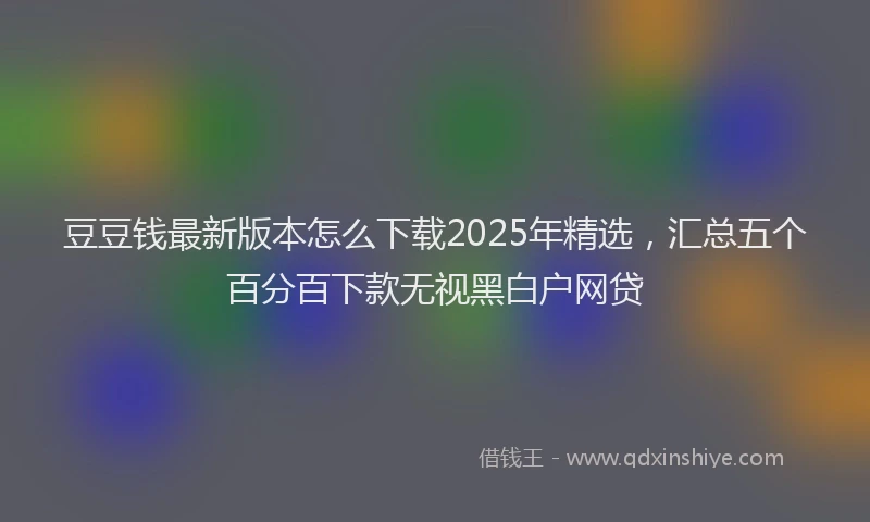 豆豆钱最新版本怎么下载2025年精选，汇总五个百分百下款无视黑白户网贷