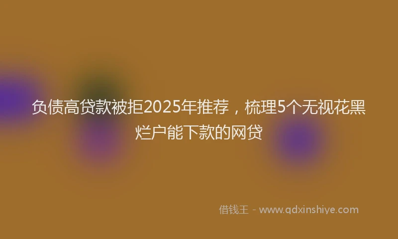 负债高贷款被拒2025年推荐，梳理5个无视花黑烂户能下款的网贷