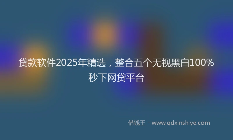 贷款软件2025年精选，整合五个无视黑白100%秒下网贷平台