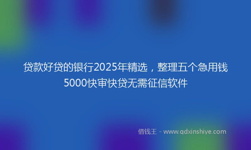 贷款好贷的银行2025年精选，整理五个急用钱5000快审快贷无需征信软件