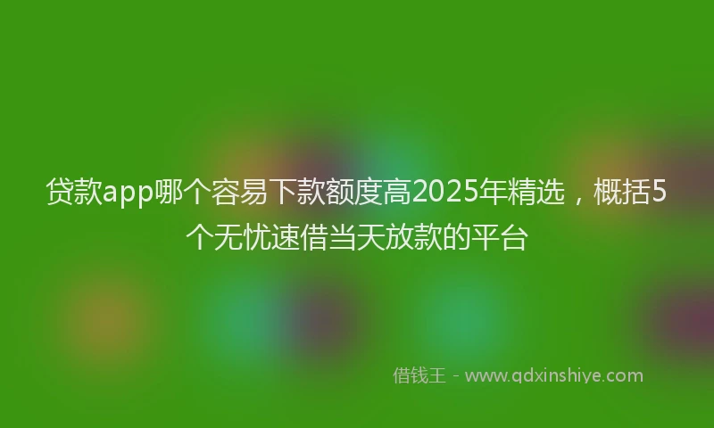 贷款app哪个容易下款额度高2025年精选，概括5个无忧速借当天放款的平台