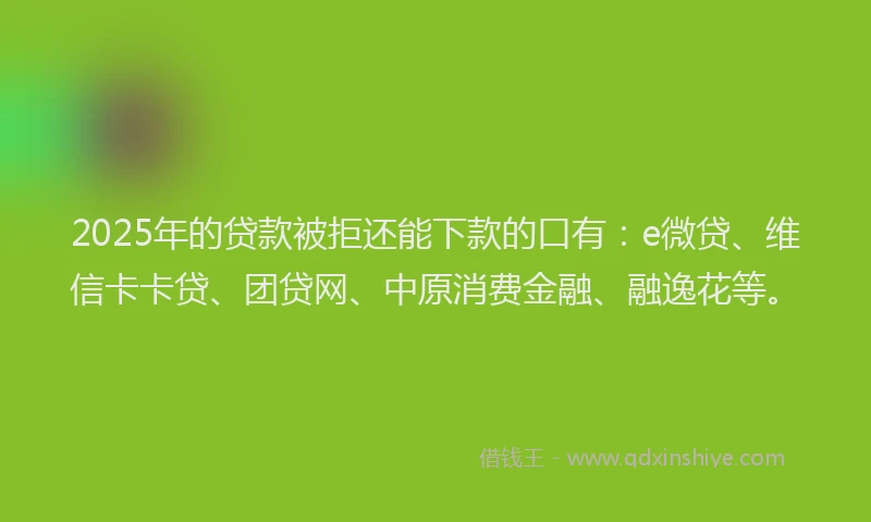 2025年的贷款被拒还能下款的口有：e微贷、维信卡卡贷、团贷网、中原消费金融、融逸花等。