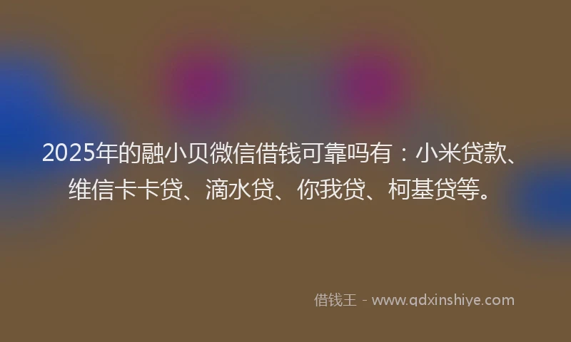 2025年的融小贝微信借钱可靠吗有：小米贷款、维信卡卡贷、滴水贷、你我贷、柯基贷等。
