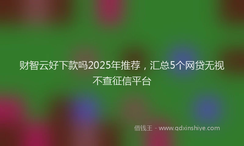 财智云好下款吗2025年推荐，汇总5个网贷无视不查征信平台