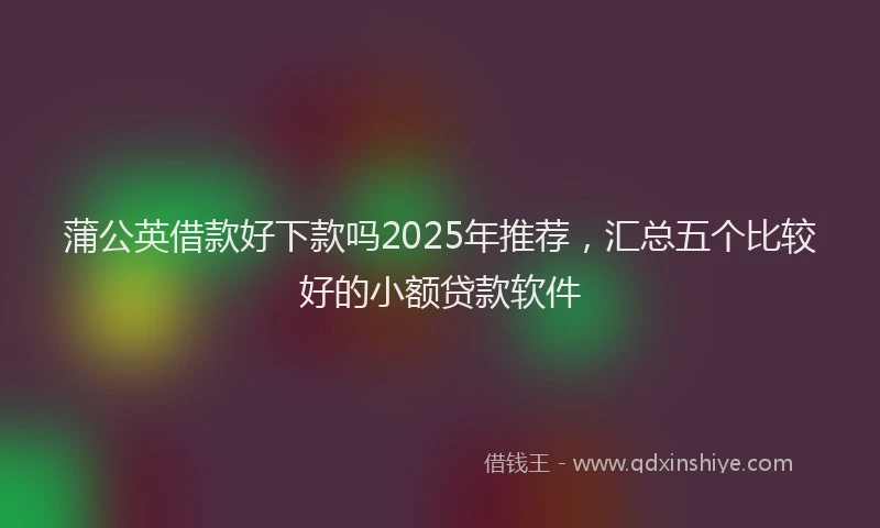 蒲公英借款好下款吗2025年推荐，汇总五个比较好的小额贷款软件