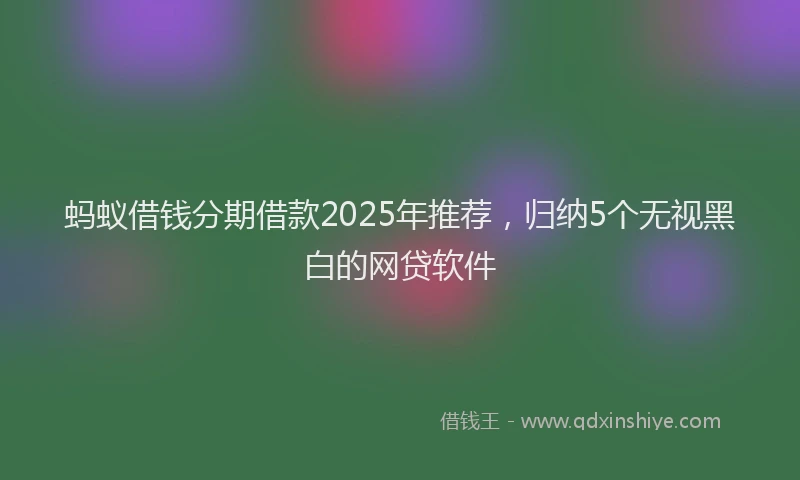 蚂蚁借钱分期借款2025年推荐，归纳5个无视黑白的网贷软件