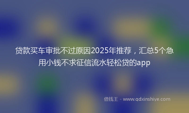 贷款买车审批不过原因2025年推荐，汇总5个急用小钱不求征信流水轻松贷的app