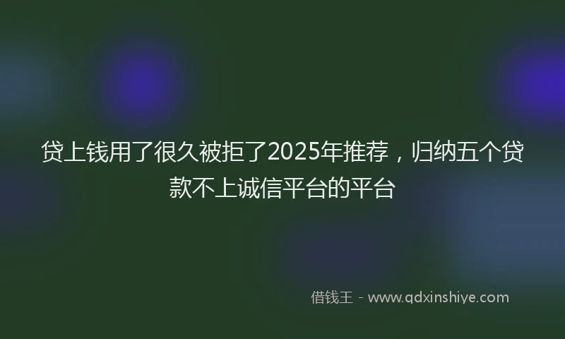 贷上钱用了很久被拒了2025年推荐，归纳五个贷款不上诚信平台的平台