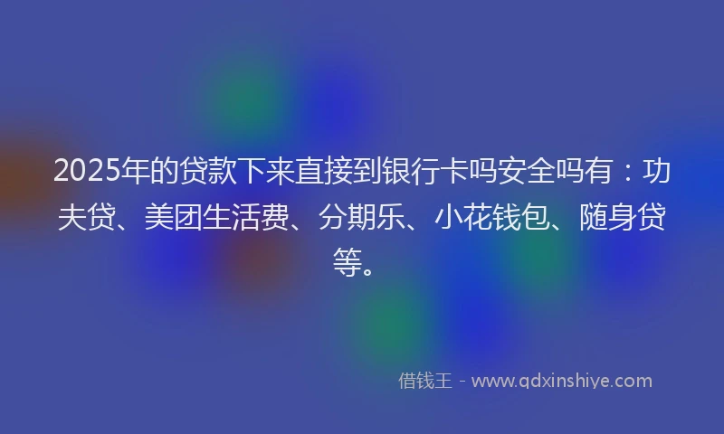 2025年的贷款下来直接到银行卡吗安全吗有：功夫贷、美团生活费、分期乐、小花钱包、随身贷等。