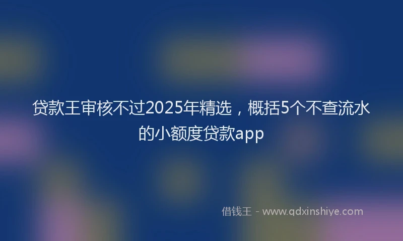 贷款王审核不过2025年精选，概括5个不查流水的小额度贷款app