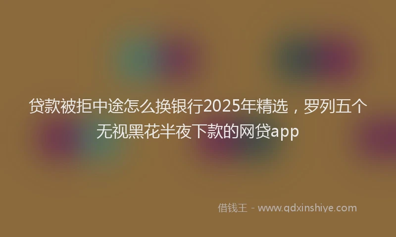 贷款被拒中途怎么换银行2025年精选，罗列五个无视黑花半夜下款的网贷app
