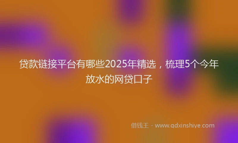 贷款链接平台有哪些2025年精选，梳理5个今年放水的网贷口子
