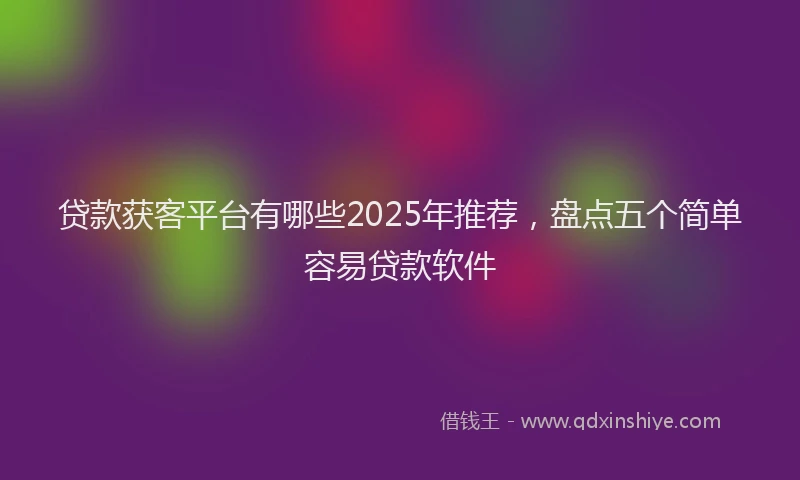 贷款获客平台有哪些2025年推荐，盘点五个简单容易贷款软件