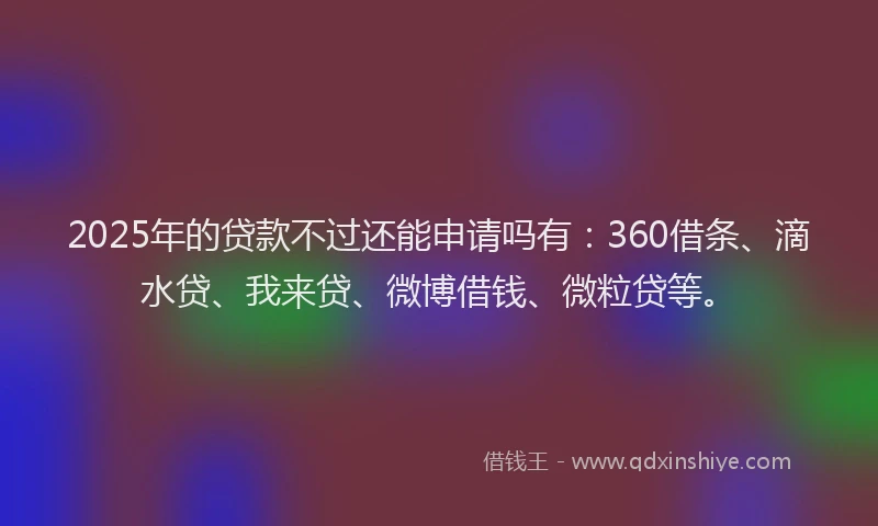 2025年的贷款不过还能申请吗有：360借条、滴水贷、我来贷、微博借钱、微粒贷等。